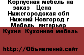 Корпусная мебель на заказ › Цена ­ 500 - Нижегородская обл., Нижний Новгород г. Мебель, интерьер » Кухни. Кухонная мебель   